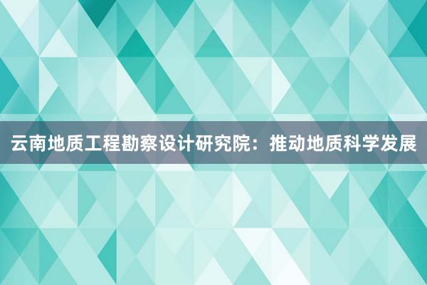 云南地质工程勘察设计研究院：推动地质科学发展