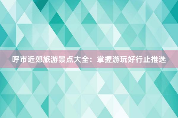 呼市近郊旅游景点大全：掌握游玩好行止推选