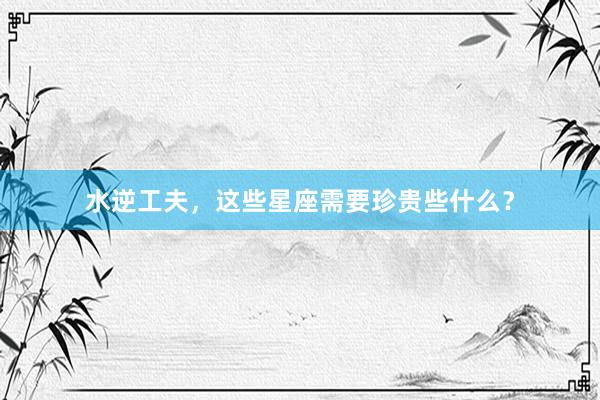 水逆工夫，这些星座需要珍贵些什么？
