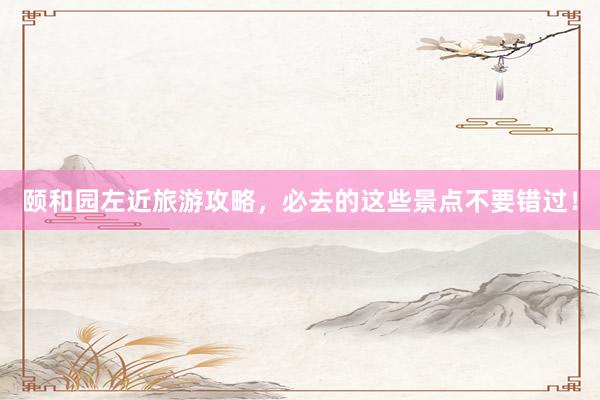 颐和园左近旅游攻略，必去的这些景点不要错过！